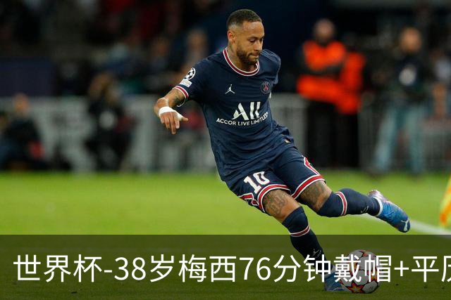 世界杯-38岁梅西76分钟戴帽+平历史纪录 阿根廷3-0阿尔及利亚