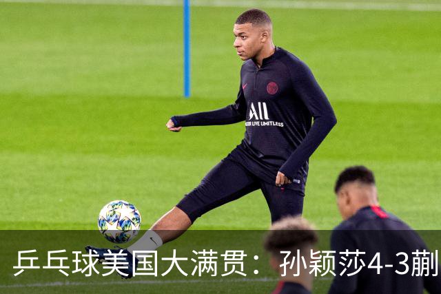 乒乓球美国大满贯：孙颖莎4-3蒯曼 四大满贯女单均已折桂